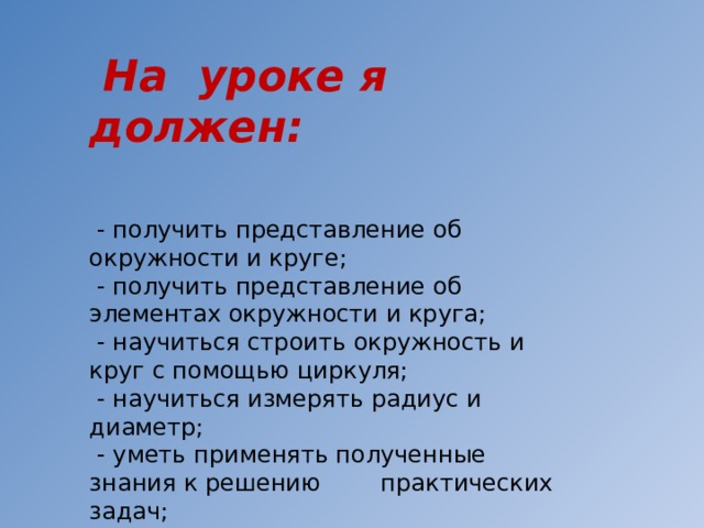  На уроке я должен:  - получить представление об окружности и круге;  - получить представление об элементах окружности и круга;  - научиться строить окружность и круг с помощью циркуля;  - научиться измерять радиус и диаметр;  - уметь применять полученные знания к решению практических задач;  - воспитывать уверенность в себе и уважение к окружающим 
