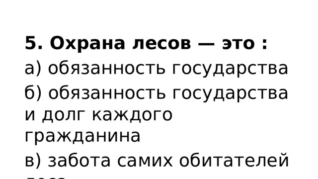 5. Охрана лесов — это : а) обязанность государства б) обязанность государства и долг каждого гражданина в) забота самих обитателей леса. 