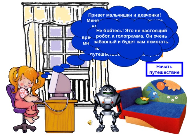 Привет мальчишки и девчонки! Меня зовут Маша. Я в Интернете нашла интересный сайт под названием «Путешествие во времени». Приглашаю вас вместе со мной отправиться в прошлое. Итак, выбираем место и время путешествия – Древняя Русь. Не бойтесь! Это не настоящий робот, а голограмма. Он очень забавный и будет нам помогать. Начать путешествие 