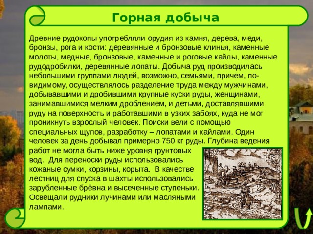 Горная добыча Древние рудокопы употребляли орудия из камня, дерева, меди, бронзы, рога и кости: деревянные и бронзовые клинья, каменные молоты, медные, бронзовые, каменные и роговые кайлы, каменные рудодробилки, деревянные лопаты. Добыча руд производилась небольшими группами людей, возможно, семьями, причем, по-видимому, осуществлялось разделение труда между мужчинами, добывавшими и дробившими крупные куски руды, женщинами, занимавшимися мелким дроблением, и детьми, доставлявшими руду на поверхность и работавшими в узких забоях, куда не мог проникнуть взрослый человек. Поиски вели с помощью специальных щупов, разработку – лопатами и кайлами. Один человек за день добывал примерно 750 кг руды. Глубина ведения работ не могла быть ниже уровня грунтовых вод. Для переноски руды использовались кожаные сумки, корзины, корыта. В качестве лестниц для спуска в шахты использовались зарубленные брёвна и высеченные ступеньки. Освещали рудники лучинами или масляными лампами. 