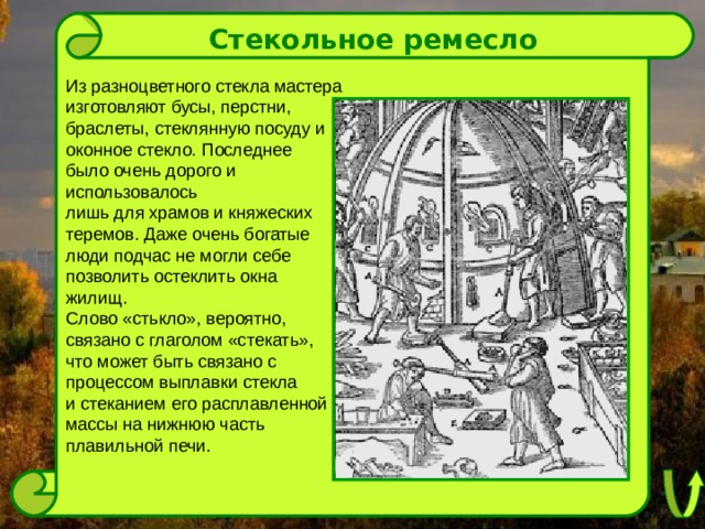 Стекольное ремесло Из разноцветного стекла мастера изготовляют бусы, перстни, браслеты, стеклянную посуду и оконное стекло. Последнее было очень дорого и использовалось лишь для храмов и княжеских теремов. Даже очень богатые люди подчас не могли себе позволить остеклить окна жилищ. Слово «стькло», вероятно, связано с глаголом «стекать», что может быть связано с процессом выплавки стекла и стеканием его расплавленной массы на нижнюю часть плавильной печи. 