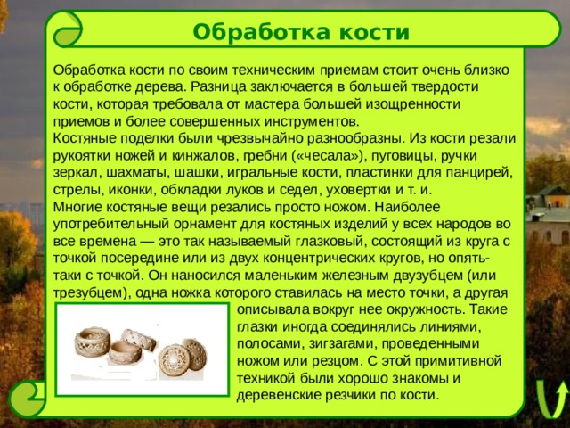 Обработка кости Обработка кости по своим техническим приемам стоит очень близко к обработке дерева. Разница заключается в большей твердости кости, которая требовала от мастера большей изощренности приемов и более совершенных инструментов. Костяные поделки были чрезвычайно разнообразны. Из кости резали рукоятки ножей и кинжалов, гребни («чесала»), пуговицы, ручки зеркал, шахматы, шашки, игральные кости, пластинки для панцирей, стрелы, иконки, обкладки луков и седел, уховертки и т. и. Многие костяные вещи резались просто ножом. Наиболее употребительный орнамент для костяных изделий у всех народов во все времена — это так называемый глазковый, состоящий из круга с точкой посередине или из двух концентрических кругов, но опять-таки с точкой. Он наносился маленьким железным двузубцем (или трезубцем), одна ножка которого ставилась на место точки, а другая  описывала вокруг нее окружность. Такие  глазки иногда соединялись линиями,  полосами, зигзагами, проведенными  ножом или резцом. С этой примитивной  техникой были хорошо знакомы и  деревенские резчики по кости. 