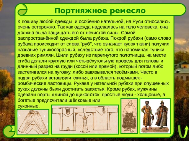 Портняжное ремесло К пошиву любой одежды, и особенно нательной, на Руси относились очень осторожно. Так как одежда надевалась на тело человека, она должна была защищать его от нечистой силы. Самой распространённой одеждой была рубаха. Покрой рубахи (само слово рубаха происходит от слова 