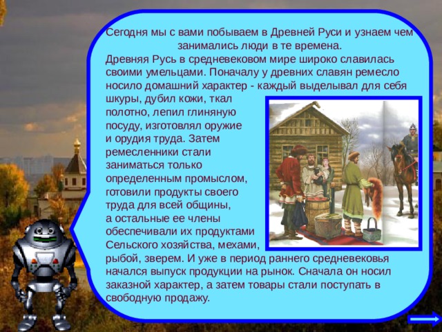 Сегодня мы с вами побываем в Древней Руси и узнаем чем занимались люди в те времена. Древняя Русь в средневековом мире широко славилась своими умельцами. Поначалу у древних славян ремесло носило домашний характер - каждый выделывал для себя шкуры, дубил кожи, ткал полотно, лепил глиняную посуду, изготовлял оружие и орудия труда. Затем ремесленники стали заниматься только определенным промыслом, готовили продукты своего труда для всей общины, а остальные ее члены обеспечивали их продуктами Сельского хозяйства, мехами, рыбой, зверем. И уже в период раннего средневековья начался выпуск продукции на рынок. Сначала он носил заказной характер, а затем товары стали поступать в свободную продажу. 