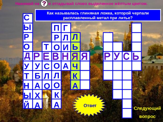 Нажимай на и отгадывай слово выделенное жёлтым цветом. Как называлась глиняная ложка, которой черпали расплавленный метал при литье? СЫРО  УТНЫЙ ГЛИ  А ПРО  ОЛОКА ЛЬ  ЧКА Т  СЛО  УБАХА Ответ Следующий вопрос 