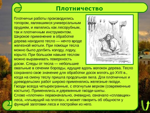 Плотничество Плотничьи работы производились топором, являвшимся универсальным орудием, и являлись как лесорубным, так и плотничным инструментом. Широкое применение в обработке дерева находило тесло — нечто вроде железной мотыги. При помощи тесла можно было долбить колоду, лодку, корыто. При большом навыке теслом можно выравнивать поверхность доски. Следы от тесла — небольшие овальные в сечении борозды, идущие вдоль волокон дерева. Тесло сохраняло свое значение для обработки досок вплоть до XVII в., когда на смену теслу пришла продольная пила. Для плотничных и древодельских работ широко применялись железные гвозди. Гвозди всегда четырехгранные, с отогнутым верхом (современные костыли). Применялись и деревянные гвозди-шипы. Слово «плотник» первоначально, очевидно, означало «сплавщик» леса, «плывущий на плотах», и может говорить об общности у функций заготовки леса и постройки из него. 