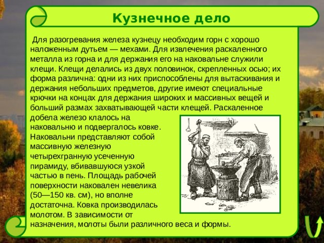 Кузнечное дело  Для разогревания железа кузнецу необходим горн с хорошо наложенным дутьем — мехами. Для извлечения раскаленного металла из горна и для держания его на наковальне служили клещи. Клещи делались из двух половинок, скрепленных осью; их форма различна: одни из них приспособлены для вытаскивания и держания небольших предметов, другие имеют специальные крючки на концах для держания широких и массивных вещей и больший размах захватывающей части клещей. Раскаленное добела железо клалось на наковальню и подвергалось ковке. Наковальни представляют собой массивную железную четырехгранную усеченную пирамиду, вбивавшуюся узкой частью в пень. Площадь рабочей поверхности наковален невелика (50—150 кв. см), но вполне достаточна. Ковка производилась молотом. В зависимости от назначения, молоты были различного веса и формы. 