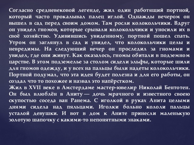 Согласно средневековой легенде, жил один работящий портной, который часто прокалывал палец иглой. Однажды вечером он вышел в сад перед своим домом. Там росли колокольчики. Вдруг он увидел гномов, которые срывали колокольчики и уносили их в своё хозяйство. Удивившись увиденному, портной пошел спать. Утром он заглянул в сад и увидел, что колокольчики целы и невредимы. На следующий вечер он проследил за гномами и увидел, где они живут. Как оказалось, гномы обитали в подземном царстве. В этом подземелье за столом сидели эльфы, которые шили для гномов одежду, и у всех на пальцы были надеты колокольчики. Портной подумал, что эта идея будет полезна и для его работы, он создал что то похожее и назвал это напёрстком. Жил в XVII веке в Амстердаме мастер-ювелир Николай Бентотен. Он был влюблён в Аниту — дочь мрачного и известного своею скупостью соседа ван Ранема. С иголкой в руках Анита целыми днями сидела над пяльцами. Иголки больно кололи пальцы усталой девушки. И вот в дом к Аните принесли маленькую золотую шапочку с какими-то непонятными знаками. 