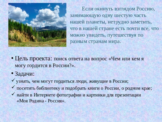  Если окинуть взглядом Россию, занимающую одну шестую часть нашей планеты, нетрудно заметить, что в нашей стране есть почти все, что можно увидеть, путешествуя по разным странам мира.   Цель проекта: поиск ответа на вопрос «Чем или кем я могу гордится в России?». Задачи:  узнать, чем могут гордиться люди, живущие в России; посетить библиотеку и подобрать книги о России, о родном крае; найти в Интернете фотографии и картинки для презентации «Моя Родина - Россия». 