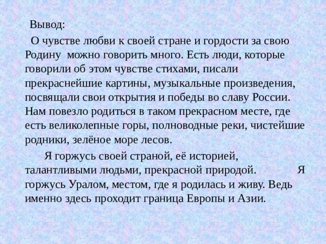  Вывод:   О чувстве любви к своей стране и гордости за свою Родину можно говорить много. Есть люди, которые говорили об этом чувстве стихами, писали прекраснейшие картины, музыкальные произведения, посвящали свои открытия и победы во славу России. Нам повезло родиться в таком прекрасном месте, где есть великолепные горы, полноводные реки, чистейшие родники, зелёное море лесов.  Я горжусь своей страной, её историей, талантливыми людьми, прекрасной природой. Я горжусь Уралом, местом, где я родилась и живу. Ведь именно здесь проходит граница Европы и Азии. 