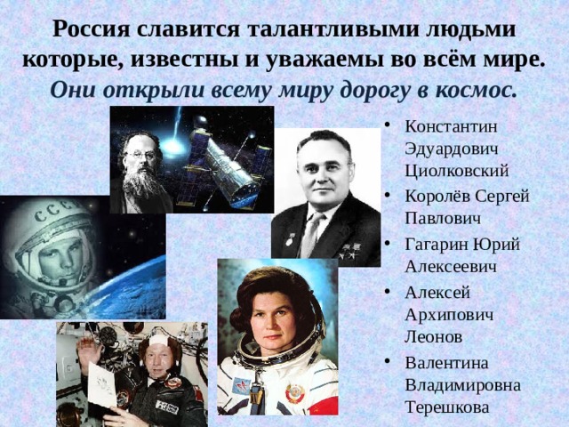 Россия славится талантливыми людьми которые, известны и уважаемы во всём мире.  Они открыли всему миру дорогу в космос. Константин Эдуардович Циолковский Королёв Сергей Павлович Гагарин Юрий Алексеевич Алексей Архипович Леонов Валентина Владимировна Терешкова 