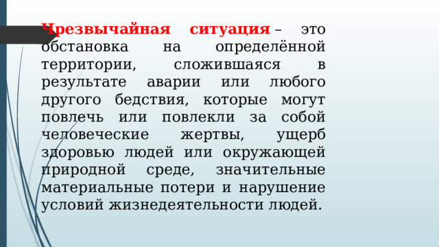Чрезвычайная ситуация  – это обстановка на определённой территории, сложившаяся в результате аварии или любого другого бедствия, которые могут повлечь или повлекли за собой человеческие жертвы, ущерб здоровью людей или окружающей природной среде, значительные материальные потери и нарушение условий жизнедеятельности людей. 