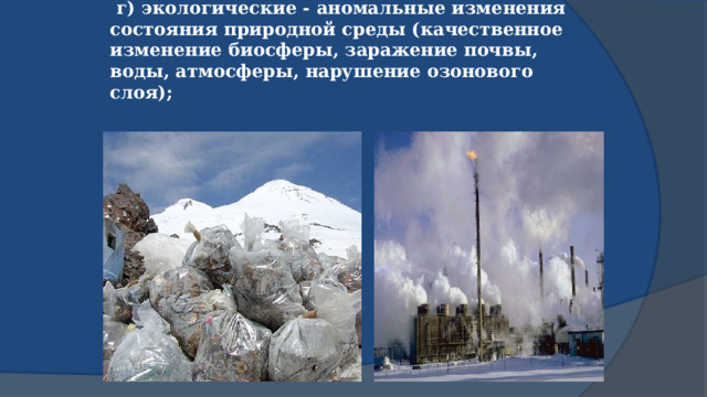  г) экологические - аномальные изменения состояния природной среды (качественное изменение биосферы, заражение почвы, воды, атмосферы, нарушение озонового слоя);   