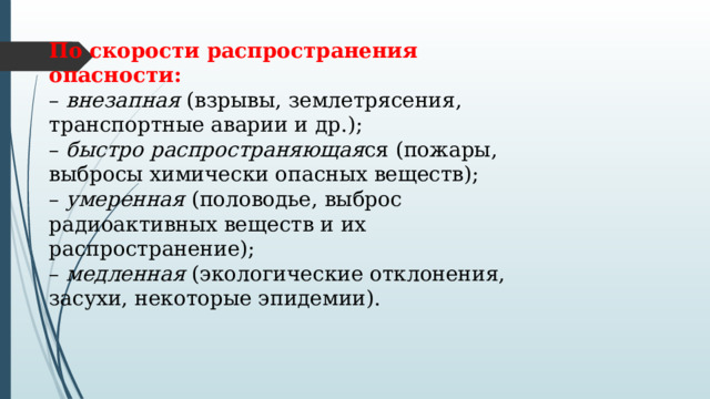 По скорости распространения опасности: –  внезапная  (взрывы, землетрясения, транспортные аварии и др.); –  быстро распространяющая ся (пожары, выбросы химически опасных веществ); –  умеренная  (половодье, выброс радиоактивных веществ и их распространение); –  медленная  (экологические отклонения, засухи, некоторые эпидемии). 