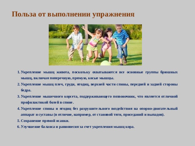 Польза от выполнении упражнения Укрепление мышц живота, поскольку охватываются все основные группы брюшных мышц, включая поперечную, прямую, косые мышцы. Укрепление мышц плеч, груди, ягодиц, верхней части спины, передней и задней стороны бедра. Укрепление мышечного корсета, поддерживающего позвоночник, что является отличной профилактикой болей в спине. Укрепление спины и ягодиц без разрушительного воздействия на опорно-двигательный аппарат и суставы (в отличие, например, от становой тяги, приседаний и выпадов). Сохранение прямой осанки. Улучшение баланса и равновесия за счет укрепления мышц кора.   