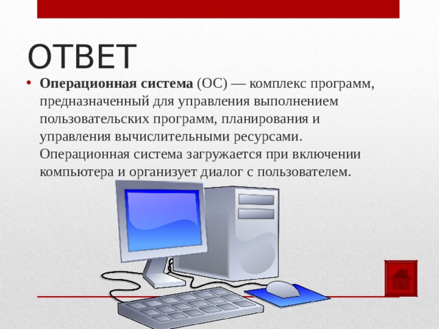 ОТВЕТ Операционная система (ОС) — комплекс программ, предназначенный для управления выполнением пользовательских программ, планирования и управления вычислительными ресурсами. Операционная система загружается при включении компьютера и организует диалог с пользователем.  