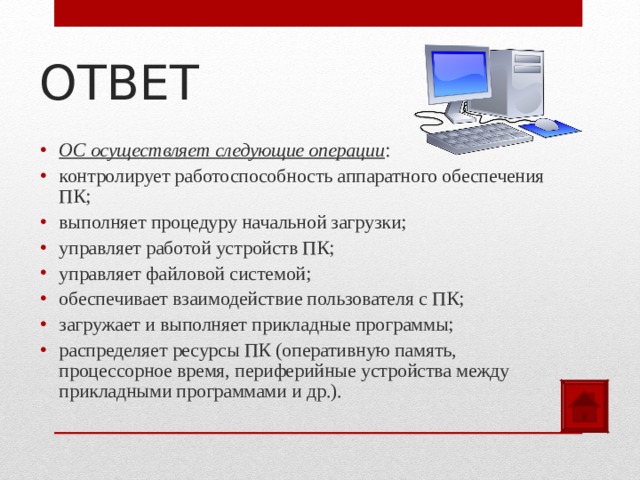 ОТВЕТ ОС осуществляет следующие операции : контролирует работоспособность аппаратного обеспечения ПК; выполняет процедуру начальной загрузки; управляет работой устройств ПК; управляет файловой системой; обеспечивает взаимодействие пользователя с ПК; загружает и выполняет прикладные программы; распределяет ресурсы ПК (оперативную память, процессорное время, периферийные устройства между прикладными программами и др.).  