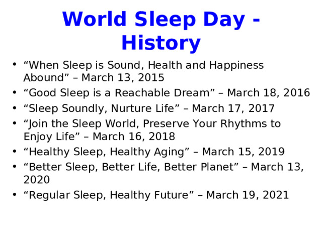 World Sleep Day - History “ When Sleep is Sound, Health and Happiness Abound” – March 13, 2015 “ Good Sleep is a Reachable Dream” – March 18, 2016 “ Sleep Soundly, Nurture Life” – March 17, 2017 “ Join the Sleep World, Preserve Your Rhythms to Enjoy Life” – March 16, 2018 “ Healthy Sleep, Healthy Aging” – March 15, 2019 “ Better Sleep, Better Life, Better Planet” – March 13, 2020 “ Regular Sleep, Healthy Future” – March 19, 2021 