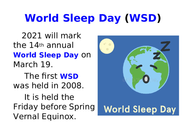 World Sleep Day  ( WSD )  2021 will mark the 14 th annual World Sleep Day on March 19.  The first WSD was held in 2008.  It is held the Friday before Spring Vernal Equinox. 
