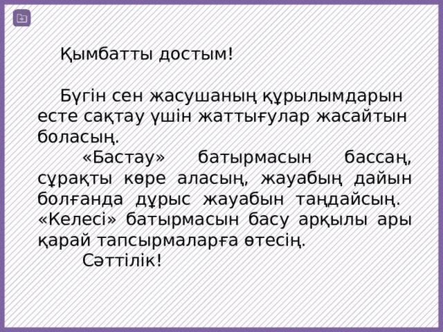  Қымбатты достым!  Бүгін сен жасушаның құрылымдарын есте сақтау үшін жаттығулар жасайтын боласың.  «Бастау» батырмасын бассаң, сұрақты көре аласың, жауабың дайын болғанда дұрыс жауабын таңдайсың. «Келесі» батырмасын басу арқылы ары қарай тапсырмаларға өтесің.  Сәттілік! 