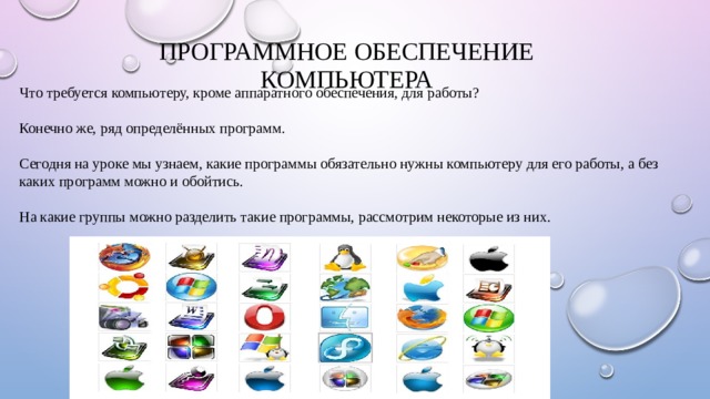 Программное обеспечение компьютера   Что требуется компьютеру, кроме аппаратного обеспечения, для работы? Конечно же, ряд определённых программ. Сегодня на уроке мы узнаем, какие программы обязательно нужны компьютеру для его работы, а без каких программ можно и обойтись. На какие группы можно разделить такие программы, рассмотрим некоторые из них.      