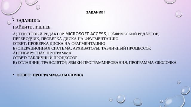 Задание! Задание 1: Найдите лишнее. А) Текстовый редактор, Microsoft Access , графический редактор, переводчик, проверка диска на фрагментацию.  Ответ: проверка диска на фрагментацию  Б) операционная система, архиваторы, табличный процессор, антивирусная программа.  Ответ: табличный процессор  В) отладчик, транслятор, языки-программирования, программа-оболочка   Ответ: программа-оболочка 