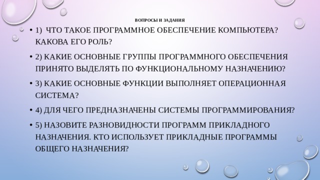 Вопросы и задания   1) Что такое программное обеспечение компьютера? Какова его роль? 2) Какие основные группы программного обеспечения принято выделять по функциональному назначению? 3) Какие основные функции выполняет операционная система? 4) Для чего предназначены системы программирования? 5) Назовите разновидности программ прикладного назначения. Кто использует прикладные программы общего назначения? 