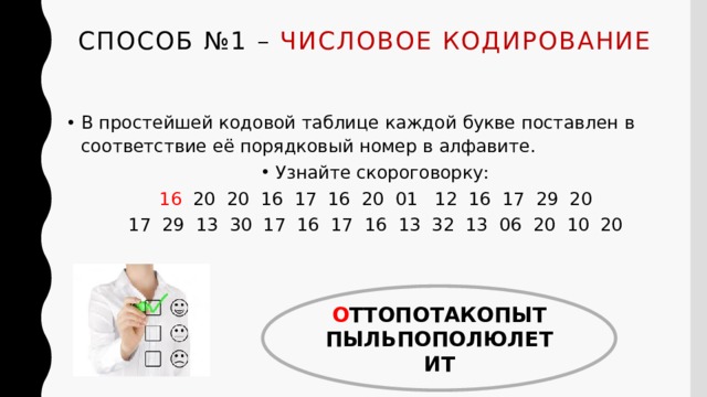 Способ №1 – числовое кодирование   В простейшей кодовой таблице каждой букве поставлен в соответствие её порядковый номер в алфавите. Узнайте скороговорку: 16 20 20 16 17 16 20 01 12 16 17 29 20 17 29 13 30 17 16 17 16 13 32 13 06 20 10 20 О ТТОПОТАКОПЫТ ПЫЛЬПОПОЛЮЛЕТИТ 