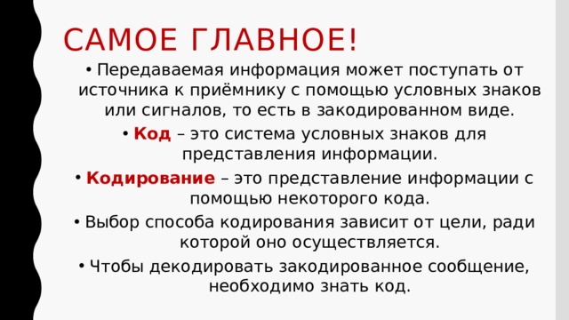 Самое главное! Передаваемая информация может поступать от источника к приёмнику с помощью условных знаков или сигналов, то есть в закодированном виде. Код – это система условных знаков для представления информации. Кодирование – это представление информации с помощью некоторого кода. Выбор способа кодирования зависит от цели, ради которой оно осуществляется. Чтобы декодировать закодированное сообщение, необходимо знать код. 