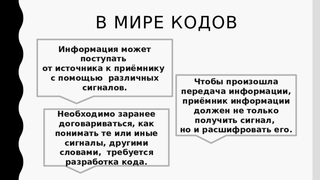 В мире кодов Информация может поступать  от источника к приёмнику  с помощью различных сигналов. Чтобы произошла передача информации, приёмник информации должен не только получить сигнал,  но и расшифровать его. Необходимо заранее договариваться, как понимать те или иные сигналы, другими словами, требуется разработка кода. 