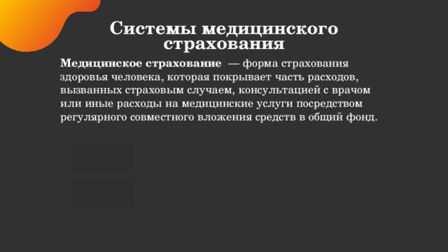 Системы медицинского страхования Медицинское страхование   — форма страхования здоровья человека, которая покрывает часть расходов, вызванных страховым случаем, консультацией с врачом или иные расходы на медицинские услуги посредством регулярного совместного вложения средств в общий фонд.