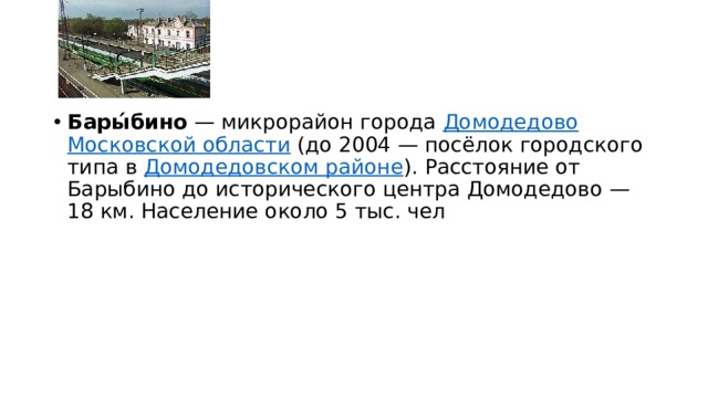 Бары́бино  — микрорайон города  Домодедово   Московской области  (до 2004 — посёлок городского типа в  Домодедовском районе ). Расстояние от Барыбино до исторического центра Домодедово — 18 км. Население около 5 тыс. чел 