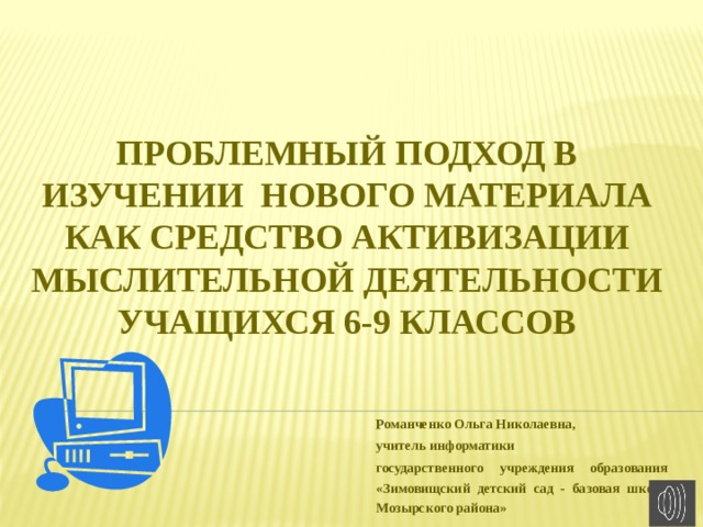 Проблемный подход в изучении нового материала как средство активизации мыслительной деятельности учащихся 6-9 классов Романченко Ольга Николаевна, учитель информатики государственного учреждения образования «Зимовищский детский сад - базовая школа Мозырского района» 