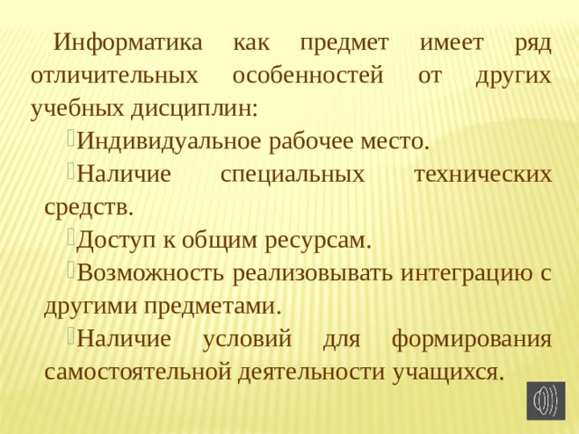 Информатика как предмет имеет ряд отличительных особенностей от других учебных дисциплин: Индивидуальное рабочее место. Наличие специальных технических средств. Доступ к общим ресурсам. Возможность реализовывать интеграцию с другими предметами. Наличие условий для формирования самостоятельной деятельности учащихся. 