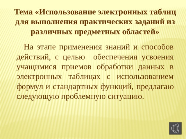 Тема «Использование электронных таблиц для выполнения практических заданий из различных предметных областей» На этапе применения знаний и способов действий, с целью обеспечения усвоения учащимися приемов обработки данных в электронных таблицах с использованием формул и стандартных функций, предлагаю следующую проблемную ситуацию. 