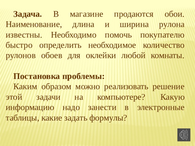Задача. В магазине продаются обои. Наименование, длина и ширина рулона известны. Необходимо помочь покупателю быстро определить необходимое количество рулонов обоев для оклейки любой комнаты.   Постановка проблемы: Каким образом можно реализовать решение этой задачи на компьютере?  Какую информацию надо занести в электронные таблицы, какие задать формулы? 