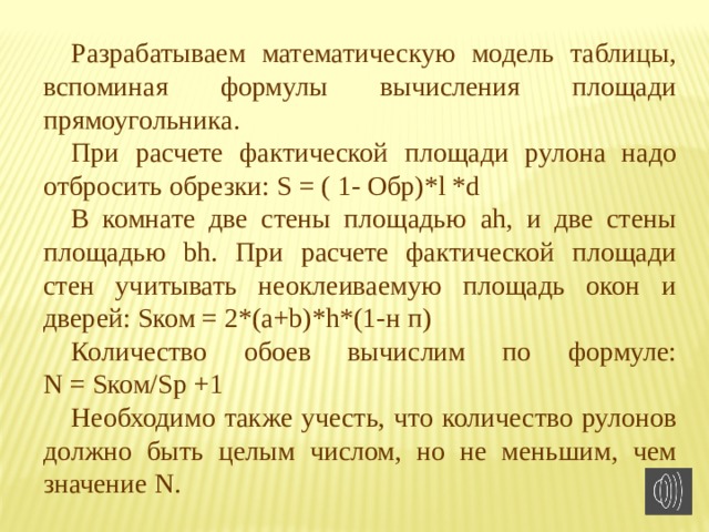 Разрабатываем математическую модель таблицы, вспоминая формулы вычисления площади прямоугольника. При расчете фактической площади рулона надо отбросить обрезки: S = ( 1- Обр)*l *d В комнате две стены площадью ah, и две стены площадью bh. При расчете фактической площади стен учитывать неоклеиваемую площадь окон и дверей: Sком = 2*(a+b)*h*(1-н п) Количество обоев вычислим по формуле:  N = Sком/Sр +1 Необходимо также учесть, что количество рулонов должно быть целым числом, но не меньшим, чем значение N. 