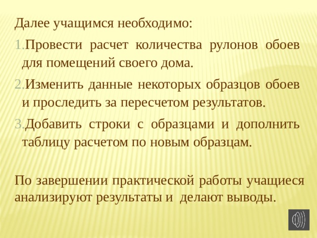 Далее учащимся необходимо: Провести расчет количества рулонов обоев для помещений своего дома. Изменить данные некоторых образцов обоев и проследить за пересчетом результатов. Добавить строки с образцами и дополнить таблицу расчетом по новым образцам. По завершении практической работы учащиеся анализируют результаты и делают выводы. 