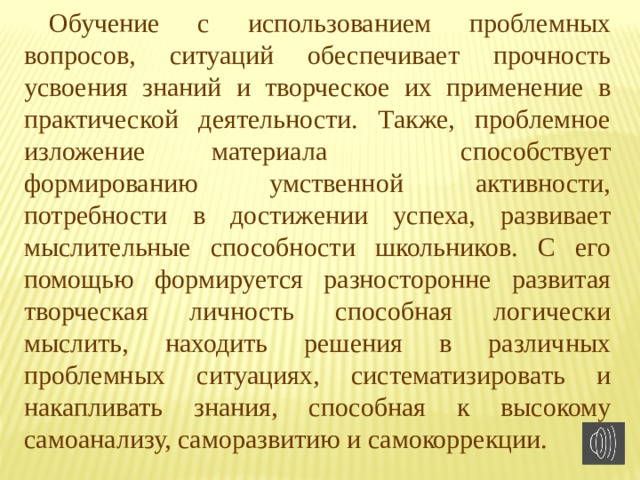 Обучение с использованием проблемных вопросов, ситуаций обеспечивает прочность усвоения знаний и творческое их применение в практической деятельности. Также, проблемное изложение материала  способствует формированию умственной активности, потребности в достижении успеха, развивает мыслительные способности школьников. C его помощью формируется разносторонне развитая творческая личность способная логически мыслить, находить решения в различных проблемных ситуациях, систематизировать и накапливать знания, способная к высокому самоанализу, саморазвитию и самокоррекции. 