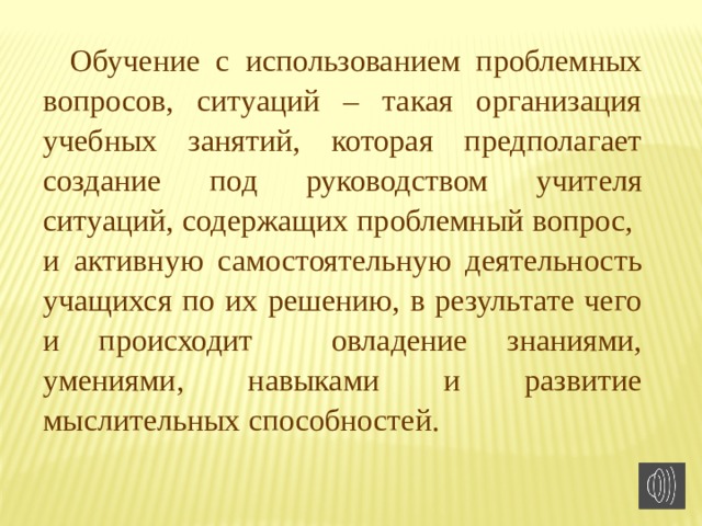 Обучение с использованием проблемных вопросов, ситуаций – такая организация учебных занятий, которая предполагает создание под руководством учителя ситуаций, содержащих проблемный вопрос, и активную самостоятельную деятельность учащихся по их решению, в результате чего и происходит овладение знаниями, умениями, навыками и развитие мыслительных способностей. 