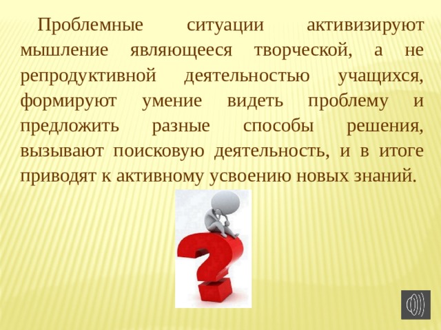 Проблемные ситуации активизируют мышление являющееся творческой, а не репродуктивной деятельностью учащихся, формируют умение видеть проблему и предложить разные способы решения, вызывают поисковую деятельность, и в итоге приводят к активному усвоению новых знаний. 