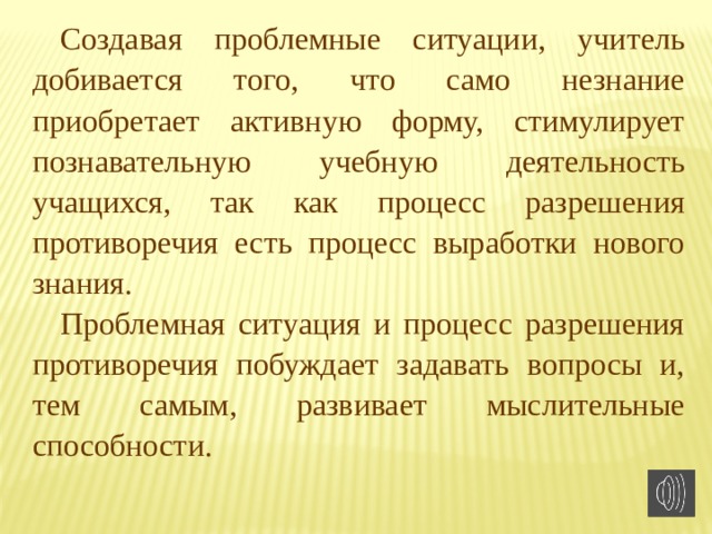 Создавая проблемные ситуации, учитель добивается того, что само незнание приобретает активную форму, стимулирует познавательную учебную деятельность учащихся, так как процесс разрешения противоречия есть процесс выработки нового знания. Проблемная ситуация и процесс разрешения противоречия побуждает задавать вопросы и, тем самым, развивает мыслительные способности. 