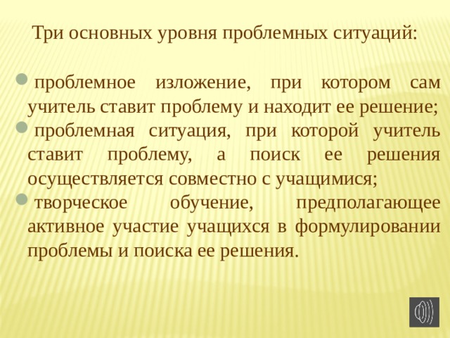 Три основных уровня проблемных ситуаций: проблемное изложение, при котором сам учитель ставит проблему и находит ее решение; проблемная ситуация, при которой учитель ставит проблему, а поиск ее решения осуществляется совместно с учащимися; творческое обучение, предполагающее активное участие учащихся в формулировании проблемы и поиска ее решения. 