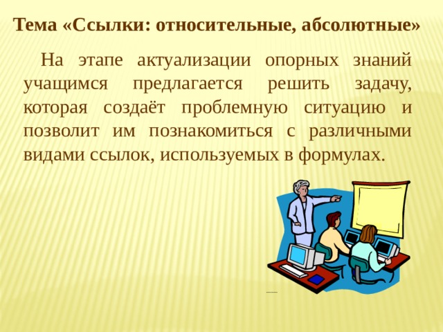 Тема «Ссылки: относительные, абсолютные» На этапе актуализации опорных знаний учащимся предлагается решить задачу, которая создаёт проблемную ситуацию и позволит им познакомиться с различными видами ссылок, используемых в формулах. 