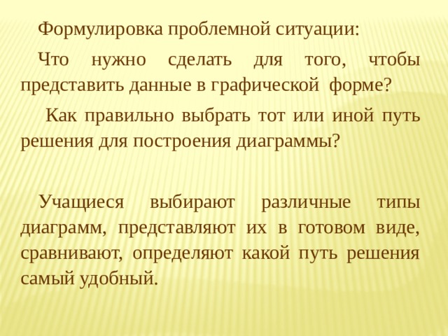 Формулировка проблемной ситуации: Что нужно сделать для того, чтобы представить данные в графической форме?  Как правильно выбрать тот или иной путь решения для построения диаграммы? Учащиеся выбирают различные типы диаграмм, представляют их в готовом виде, сравнивают, определяют какой путь решения самый удобный. 