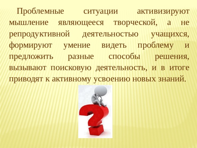 Проблемные ситуации активизируют мышление являющееся творческой, а не репродуктивной деятельностью учащихся, формируют умение видеть проблему и предложить разные способы решения, вызывают поисковую деятельность, и в итоге приводят к активному усвоению новых знаний. 
