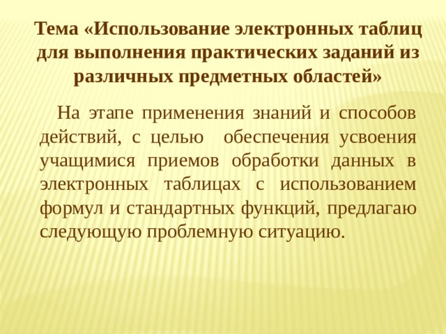 Тема «Использование электронных таблиц для выполнения практических заданий из различных предметных областей» На этапе применения знаний и способов действий, с целью обеспечения усвоения учащимися приемов обработки данных в электронных таблицах с использованием формул и стандартных функций, предлагаю следующую проблемную ситуацию. 