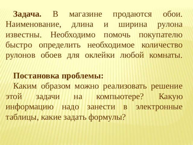 Задача. В магазине продаются обои. Наименование, длина и ширина рулона известны. Необходимо помочь покупателю быстро определить необходимое количество рулонов обоев для оклейки любой комнаты.   Постановка проблемы: Каким образом можно реализовать решение этой задачи на компьютере?  Какую информацию надо занести в электронные таблицы, какие задать формулы? 