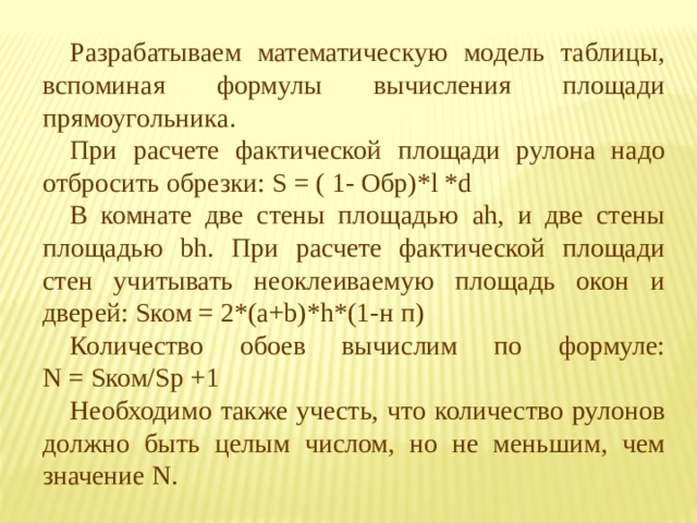 Разрабатываем математическую модель таблицы, вспоминая формулы вычисления площади прямоугольника. При расчете фактической площади рулона надо отбросить обрезки: S = ( 1- Обр)*l *d В комнате две стены площадью ah, и две стены площадью bh. При расчете фактической площади стен учитывать неоклеиваемую площадь окон и дверей: Sком = 2*(a+b)*h*(1-н п) Количество обоев вычислим по формуле:  N = Sком/Sр +1 Необходимо также учесть, что количество рулонов должно быть целым числом, но не меньшим, чем значение N. 
