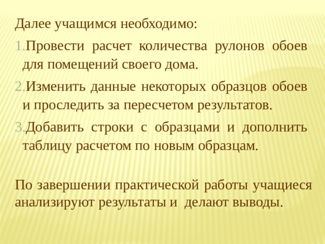 Далее учащимся необходимо: Провести расчет количества рулонов обоев для помещений своего дома. Изменить данные некоторых образцов обоев и проследить за пересчетом результатов. Добавить строки с образцами и дополнить таблицу расчетом по новым образцам. По завершении практической работы учащиеся анализируют результаты и делают выводы. 